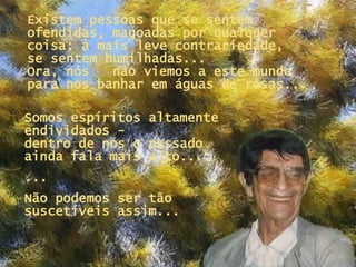 Existem pessoas que se sentem ofendidas, magoadas por qualquer coisa: à mais leve contrariedade,  se sentem humilhadas...  Ora, nós  não viemos a este mundo para nos banhar em águas de rosas... Somos espíritos altamente endividados -  dentro de nós o passado ainda fala mais alto...   ... Não podemos ser tão suscetíveis assim... 