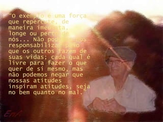“ O exemplo é uma força que repercute, de maneira imediata,  longe ou perto de nós... Não podemos nos responsabilizar pelo que os outros fazem de suas vidas; cada qual é livre para fazer o que quer de si mesmo, mas não podemos negar que nossas atitudes inspiram atitudes, seja no bem quanto no mal.” 