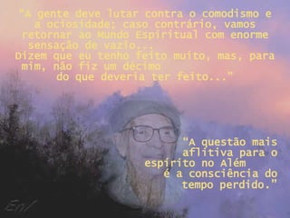 “ A gente deve lutar contra o comodismo e a ociosidade; caso contrário, vamos retornar ao Mundo Espiritual com enorme sensação de vazio...  Dizem que eu tenho feito muito, mas, para mim, não fiz um décimo  do que deveria ter feito...” “ A questão mais aflitiva para o espírito no Além  é a consciência do tempo perdido .” 