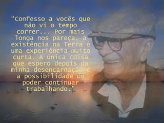 “ Confesso a vocês que não vi o tempo correr... Por mais longa nos pareça, a existência na Terra é uma experiência muito curta. A única coisa que espero depois da minha desencarnação é a possibilidade de poder continuar trabalhando.” 