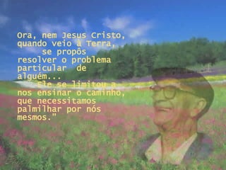 Ora, nem Jesus Cristo, quando veio à Terra,  se propôs resolver o problema particular  de alguém...  Ele se limitou a nos ensinar o caminho, que necessitamos palmilhar por nós mesmos.” 
