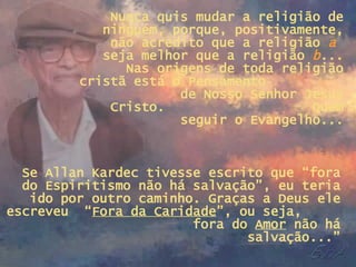 Nunca quis mudar a religião de ninguém, porque, positivamente, não acredito que a religião  a   seja melhor que a religião  b ... Nas origens de toda religião cristã está o Pensamento  de Nosso Senhor Jesus Cristo.  Quem seguir o Evangelho... Se Allan Kardec tivesse escrito que “fora do Espiritismo não há salvação”, eu teria ido por outro caminho. Graças a Deus ele escreveu  “ Fora da Caridade ”, ou seja,  fora do  Amor  não há salvação...” 