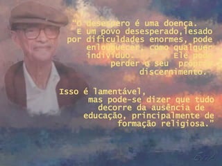 “ O desespero é uma doença.  E um povo desesperado,lesado por dificuldades enormes, pode enlouquecer, como qualquer indivíduo.  Ele pode perder o seu  próprio discernimento.   Isso é lamentável,  mas pode-se dizer que tudo decorre da ausência de  educação, principalmente de formação religiosa.” 