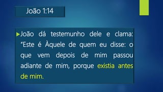 João 1:14
João dá testemunho dele e clama:
“Este é Àquele de quem eu disse: o
que vem depois de mim passou
adiante de mim, porque existia antes
de mim.
 