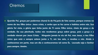 Oremos
 Querido Pai, graças por podermos chamá-lo de Pai,pois de fato somos, porque cremos no
nome do teu filho único- Jesus cristo, o verbo que se fez carne e habitou entre nós. Sua
glória foi vista, a glória que tinha junto de Ti como Filho único, cheio de graça e de
verdade. Da sua plenitude, todos nós recebemos graça sobre graça, pois a graça e a
verdade vieram por Jesus Cristo. Ninguém jamais te viu oh Pai, mas Jesus, o teu Filho
único que está e sempre esteve junto a Ti, em teu seio, o revelou a nós. Ainda o
conhecemos em parte, mas um dia o conheceremos tal como És. Louvado seja o Senhor
para sempre. Amém.
 