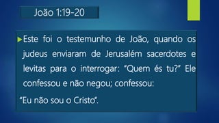 João 1:19-20
Este foi o testemunho de João, quando os
judeus enviaram de Jerusalém sacerdotes e
levitas para o interrogar: “Quem és tu?” Ele
confessou e não negou; confessou:
“Eu não sou o Cristo”.
 