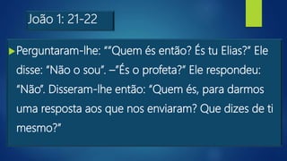 João 1: 21-22
Perguntaram-lhe: “”Quem és então? És tu Elias?” Ele
disse: “Não o sou”. –”És o profeta?” Ele respondeu:
“Não”. Disseram-lhe então: “Quem és, para darmos
uma resposta aos que nos enviaram? Que dizes de ti
mesmo?”
 