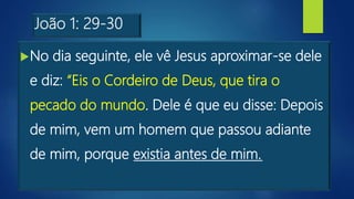 João 1: 29-30
No dia seguinte, ele vê Jesus aproximar-se dele
e diz: “Eis o Cordeiro de Deus, que tira o
pecado do mundo. Dele é que eu disse: Depois
de mim, vem um homem que passou adiante
de mim, porque existia antes de mim.
 