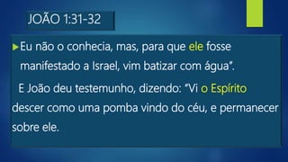 JOÃO 1:31-32
Eu não o conhecia, mas, para que ele fosse
manifestado a Israel, vim batizar com água”.
E João deu testemunho, dizendo: “Vi o Espírito
descer como uma pomba vindo do céu, e permanecer
sobre ele.
 