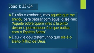 João 1: 33-34
Eu não o conhecia, mas aquele que me
enviou para batizar com água, disse-me:
“Aquele sobre quem vires o Espírito
descer e permanecer é o que batiza
com o Espírito Santo.”
E eu vi e dou testemunho que ele é o
Eleito (Filho) de Deus.
 