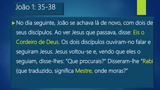 João 1: 35-38
 No dia seguinte, João se achava lá de novo, com dois de
seus discípulos. Ao ver Jesus que passava, disse: Eis o
Cordeiro de Deus. Os dois discípulos ouviram-no falar e
seguiram Jesus. Jesus voltou-se e, vendo que eles o
seguiam, disse-lhes: “Que procurais?” Disseram-lhe “Rabi
(que traduzido, significa Mestre, onde moras?”
 