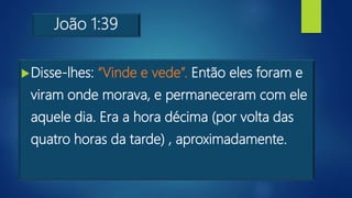 João 1:39
Disse-lhes: “Vinde e vede”. Então eles foram e
viram onde morava, e permaneceram com ele
aquele dia. Era a hora décima (por volta das
quatro horas da tarde) , aproximadamente.
 