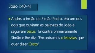 João 1:40-41
André, o irmão de Simão Pedro, era um dos
dois que ouviram as palavras de João e
seguiram Jesus. Encontra primeiramente
Simão e lhe diz: “Encontramos o Messias que
quer dizer Cristo”.
 