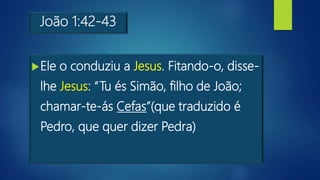 João 1:42-43
Ele o conduziu a Jesus. Fitando-o, disse-
lhe Jesus: “Tu és Simão, filho de João;
chamar-te-ás Cefas”(que traduzido é
Pedro, que quer dizer Pedra)
 