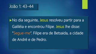 João 1: 43-44
No dia seguinte, Jesus resolveu partir para a
Galiléia e encontrou Filipe. Jesus lhe disse:
“Segue-me”. Filipe era de Betsaida, a cidade
de André e de Pedro.
 