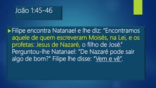 João 1:45-46
Filipe encontra Natanael e lhe diz: “Encontramos
aquele de quem escreveram Moisés, na Lei, e os
profetas: Jesus de Nazaré, o filho de José.”
Perguntou-lhe Natanael: “De Nazaré pode sair
algo de bom?” Filipe lhe disse: “Vem e vê”.
 