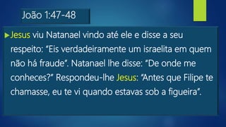 João 1:47-48
Jesus viu Natanael vindo até ele e disse a seu
respeito: “Eis verdadeiramente um israelita em quem
não há fraude”. Natanael lhe disse: “De onde me
conheces?” Respondeu-lhe Jesus: “Antes que Filipe te
chamasse, eu te vi quando estavas sob a figueira”.
 