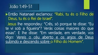 João 1:49-51
Então Natanael exclamou: “Rabi, tu és o Filho de
Deus, tu és o Rei de Israel”.
Jesus lhe respondeu: “Crês, só porque te disse: “Eu
te vi sob a figueira”? Verás coisas maiores do que
essas”. E lhe disse: “Em verdade, em verdade, vos
digo: Vereis o céu aberto e os anjos de Deus
subindo e descendo sobre o Filho do Homem”.
 