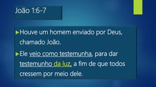 João 1:6-7
Houve um homem enviado por Deus,
chamado João.
Ele veio como testemunha, para dar
testemunho da luz, a fim de que todos
cressem por meio dele.
 