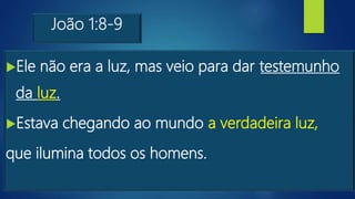 João 1:8-9
Ele não era a luz, mas veio para dar testemunho
da luz.
Estava chegando ao mundo a verdadeira luz,
que ilumina todos os homens.
 