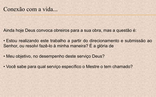 Conexão com a vida...
Ainda hoje Deus convoca obreiros para a sua obra, mas a questão é:
• Estou realizando este trabalho a partir do direcionamento e submissão ao
Senhor, ou resolvi fazê-lo à minha maneira? É a glória de
• Meu objetivo, no desempenho deste serviço Deus?
• Você sabe para qual serviço específico o Mestre o tem chamado?
 