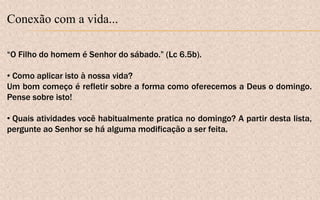 Conexão com a vida...
“O Filho do homem é Senhor do sábado.” (Lc 6.5b).
• Como aplicar isto à nossa vida?
Um bom começo é refletir sobre a forma como oferecemos a Deus o domingo.
Pense sobre isto!
• Quais atividades você habitualmente pratica no domingo? A partir desta lista,
pergunte ao Senhor se há alguma modificação a ser feita.
 