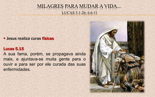  Jesus realiza curas físicas
Lucas 5.15
A sua fama, porém, se propagava ainda
mais, e ajuntava-se muita gente para o
ouvir e para ser por ele curada das suas
enfermidades.
MILAGRES PARA MUDAR A VIDA...
LUCAS 5.1-26; 6.6-11
 