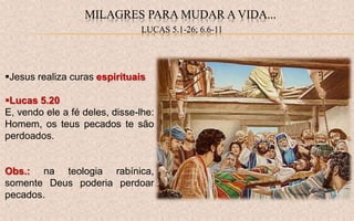 Jesus realiza curas espirituais
Lucas 5.20
E, vendo ele a fé deles, disse-lhe:
Homem, os teus pecados te são
perdoados.
Obs.: na teologia rabínica,
somente Deus poderia perdoar
pecados.
MILAGRES PARA MUDAR A VIDA...
LUCAS 5.1-26; 6.6-11
 