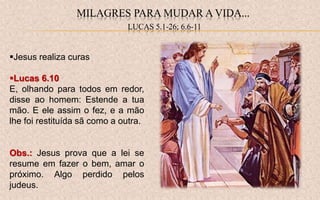 Jesus realiza curas
Lucas 6.10
E, olhando para todos em redor,
disse ao homem: Estende a tua
mão. E ele assim o fez, e a mão
lhe foi restituída sã como a outra.
Obs.: Jesus prova que a lei se
resume em fazer o bem, amar o
próximo. Algo perdido pelos
judeus.
MILAGRES PARA MUDAR A VIDA...
LUCAS 5.1-26; 6.6-11
 