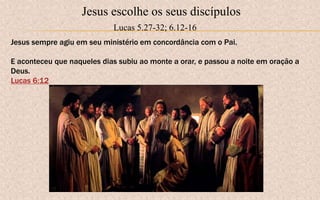 Jesus escolhe os seus discípulos
Lucas 5.27-32; 6.12-16
Jesus sempre agiu em seu ministério em concordância com o Pai.
E aconteceu que naqueles dias subiu ao monte a orar, e passou a noite em oração a
Deus.
Lucas 6:12
 