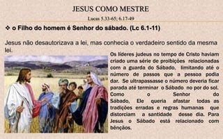 JESUS COMO MESTRE
Lucas 5.33-65; 6.17-49
 o Filho do homem é Senhor do sábado. (Lc 6.1-11)
Jesus não desautorizava a lei, mas conhecia o verdadeiro sentido da mesma
lei.
Os líderes judeus no tempo de Cristo haviam
criado uma série de proibições relacionadas
com a guarda do Sábado, limitando até o
número de passos que a pessoa podia
dar. Se ultrapassasse o número deveria ficar
parada até terminar o Sábado no por do sol.
Como o Senhor do
Sábado, Ele queria afastar todas as
tradições erradas e regras humanas que
distorciam a santidade desse dia. Para
Jesus o Sábado está relacionado com
bênçãos.
 