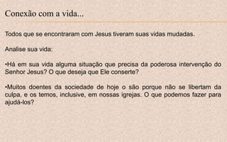 Conexão com a vida...
Todos que se encontraram com Jesus tiveram suas vidas mudadas.
Analise sua vida:
•Há em sua vida alguma situação que precisa da poderosa intervenção do
Senhor Jesus? O que deseja que Ele conserte?
•Muitos doentes da sociedade de hoje o são porque não se libertam da
culpa, e os temos, inclusive, em nossas igrejas. O que podemos fazer para
ajudá-los?
 