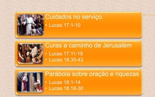 Cuidados no serviço.
• Lucas 17.1-10
Curas a caminho de Jerusalém
• Lucas 17.11-19
• Lucas 18.35-43
Parábola sobre oração e riquezas
• Lucas 18.1-14
• Lucas 18.18-30
 