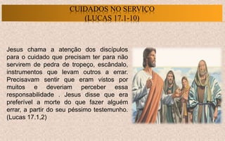 Jesus chama a atenção dos discípulos
para o cuidado que precisam ter para não
servirem de pedra de tropeço, escândalo,
instrumentos que levam outros a errar.
Precisavam sentir que eram vistos por
muitos e deveriam perceber essa
responsabilidade . Jesus disse que era
preferível a morte do que fazer alguém
errar, a partir do seu péssimo testemunho.
(Lucas 17.1,2)
CUIDADOS NO SERVIÇO
(LUCAS 17.1-10)
 