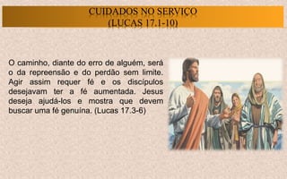 O caminho, diante do erro de alguém, será
o da repreensão e do perdão sem limite.
Agir assim requer fé e os discípulos
desejavam ter a fé aumentada. Jesus
deseja ajudá-los e mostra que devem
buscar uma fé genuína. (Lucas 17.3-6)
CUIDADOS NO SERVIÇO
(LUCAS 17.1-10)
 