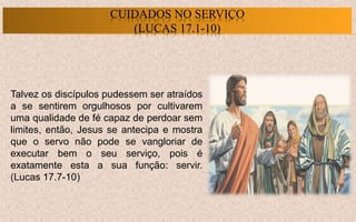 Talvez os discípulos pudessem ser atraídos
a se sentirem orgulhosos por cultivarem
uma qualidade de fé capaz de perdoar sem
limites, então, Jesus se antecipa e mostra
que o servo não pode se vangloriar de
executar bem o seu serviço, pois é
exatamente esta a sua função: servir.
(Lucas 17.7-10)
CUIDADOS NO SERVIÇO
(LUCAS 17.1-10)
 