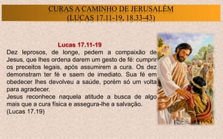 Lucas 17.11-19
Dez leprosos, de longe, pedem a compaixão de
Jesus, que lhes ordena darem um gesto de fé: cumprir
os preceitos legais, após assumirem a cura. Os dez
demonstram ter fé e saem de imediato. Sua fé em
obedecer lhes devolveu a saúde, porém só um volta
para agradecer.
Jesus reconhece naquela atitude a busca de algo
mais que a cura física e assegura-lhe a salvação.
(Lucas 17.19)
CURAS A CAMINHO DE JERUSALÉM
(LUCAS 17.11-19, 18.33-43)
 