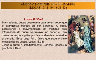 Lucas 18.35-43
Mais adiante, Lucas descreve a cura de um cego, que
o evangelista Marcos diz ser Bartimeu. O cego,
percebendo a movimentação da multidão quis
informar-se de quem se tratava. Ao saber eu era
Jesus começou a gritar por Jesus afim de chamar-lhe
a atenção. Esse cego foi o único que usou o título
messiânico de Jesus.(Lucas 18.38)
Jesus o curou e, imediatamente, Bartimeu passou a
glorificar a Deus.
CURAS A CAMINHO DE JERUSALÉM
(LUCAS 17.11-19, 18.35-43)
 