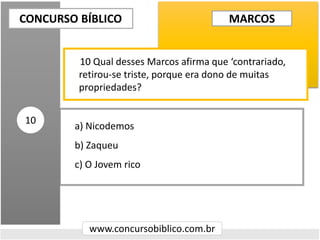 a) Nicodemos
b) Zaqueu
c) O Jovem rico
CONCURSO BÍBLICO
www.concursobiblico.com.br
10
10 Qual desses Marcos afirma que ‘contrariado,
retirou-se triste, porque era dono de muitas
propriedades?
MARCOS
 