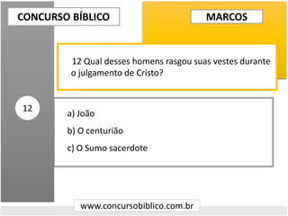 a) João
b) O centurião
c) O Sumo sacerdote
CONCURSO BÍBLICO
www.concursobiblico.com.br
12
12 Qual desses homens rasgou suas vestes durante
o julgamento de Cristo?
MARCOS
 