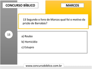 a) Roubo
b) Homicídio
c) Estupro
CONCURSO BÍBLICO
www.concursobiblico.com.br
13
13 Segundo o livro de Marcos qual foi o motivo da
prisão de Barrabás?
MARCOS
 