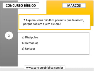 a) Discípulos
b) Demônios
c) Fariseus
CONCURSO BÍBLICO
www.concursobiblico.com.br
2
2 A quem Jesus não lhes permitiu que falassem,
porque sabiam quem ele era?
MARCOS
 