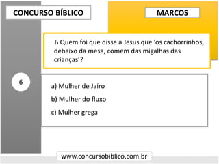 a) Mulher de Jairo
b) Mulher do fluxo
c) Mulher grega
CONCURSO BÍBLICO
www.concursobiblico.com.br
6
6 Quem foi que disse a Jesus que ‘os cachorrinhos,
debaixo da mesa, comem das migalhas das
crianças’?
MARCOS
 