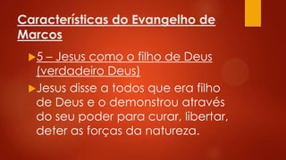 Características do Evangelho de
Marcos
5

– Jesus como o filho de Deus
(verdadeiro Deus)
Jesus disse a todos que era filho
de Deus e o demonstrou através
do seu poder para curar, libertar,
deter as forças da natureza.

 