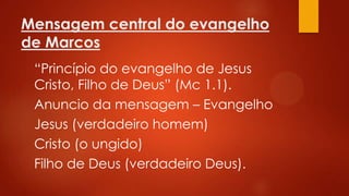 Mensagem central do evangelho
de Marcos
“Princípio do evangelho de Jesus
Cristo, Filho de Deus” (Mc 1.1).
Anuncio da mensagem – Evangelho
Jesus (verdadeiro homem)
Cristo (o ungido)
Filho de Deus (verdadeiro Deus).

 