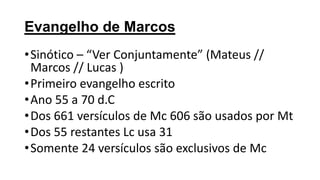 Evangelho de Marcos
• Sinótico – “Ver Conjuntamente” (Mateus //
Marcos // Lucas )
• Primeiro evangelho escrito
• Ano 55 a 70 d.C
• Dos 661 versículos de Mc 606 são usados por Mt
• Dos 55 restantes Lc usa 31
• Somente 24 versículos são exclusivos de Mc

 
