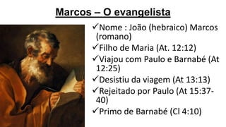 Marcos – O evangelista
Nome : João (hebraico) Marcos
(romano)
Filho de Maria (At. 12:12)
Viajou com Paulo e Barnabé (At
12:25)
Desistiu da viagem (At 13:13)
Rejeitado por Paulo (At 15:3740)
Primo de Barnabé (Cl 4:10)

 
