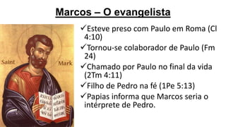 Marcos – O evangelista
Esteve preso com Paulo em Roma (Cl
4:10)
Tornou-se colaborador de Paulo (Fm
24)
Chamado por Paulo no final da vida
(2Tm 4:11)
Filho de Pedro na fé (1Pe 5:13)
Papias informa que Marcos seria o
intérprete de Pedro.

 