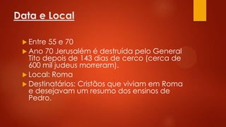Data e Local
 Entre

55 e 70
 Ano 70 Jerusalém é destruída pelo General
Tito depois de 143 dias de cerco (cerca de
600 mil judeus morreram).
 Local: Roma
 Destinatários: Cristãos que viviam em Roma
e desejavam um resumo dos ensinos de
Pedro.

 