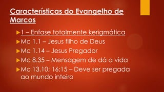 Características do Evangelho de
Marcos
1

– Enfase totalmente kerigmática
 Mc 1.1 – Jesus filho de Deus
 Mc 1.14 – Jesus Pregador
 Mc 8.35 – Mensagem de dá a vida
 Mc 13.10; 16:15 – Deve ser pregada
ao mundo inteiro

 